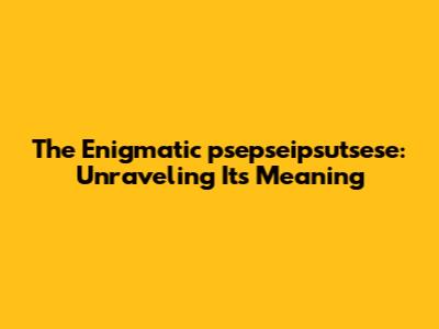 The Enigmatic "psepseipsutsese": Unraveling Its Meaning