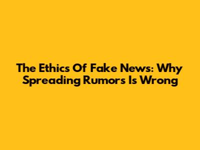 The Ethics Of Fake News: Why Spreading Rumors Is Wrong