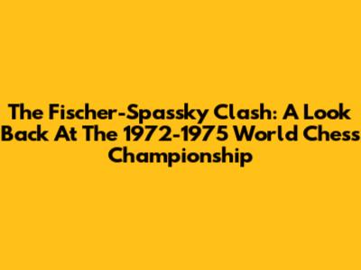 The Fischer-Spassky Clash: A Look Back At The 1972-1975 World Chess Championship