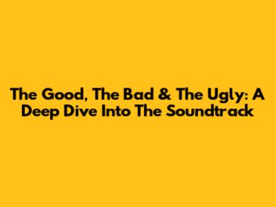 The Good, The Bad & The Ugly: A Deep Dive Into The Soundtrack