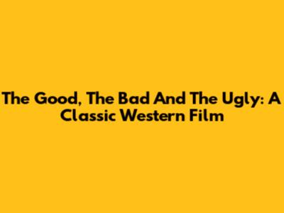 The Good, The Bad And The Ugly: A Classic Western Film