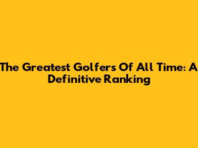 The Greatest Golfers Of All Time: A Definitive Ranking