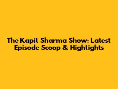 The Kapil Sharma Show: Latest Episode Scoop & Highlights