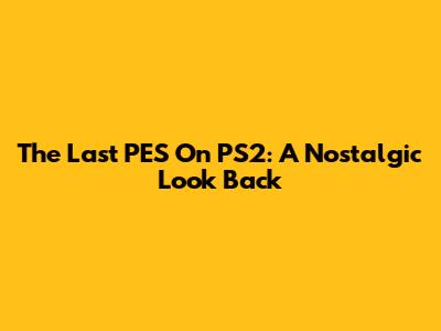 The Last PES On PS2: A Nostalgic Look Back