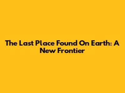 The Last Place Found On Earth: A New Frontier