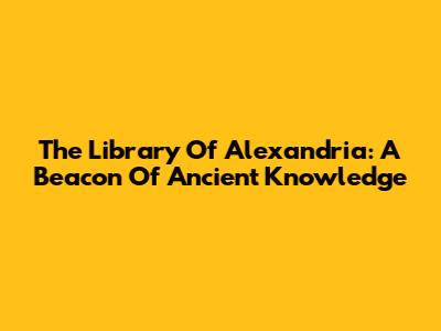 The Library Of Alexandria: A Beacon Of Ancient Knowledge
