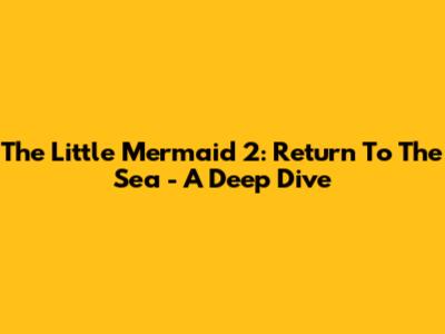 The Little Mermaid 2: Return To The Sea - A Deep Dive