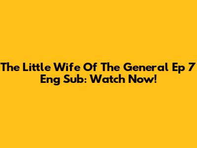 The Little Wife Of The General Ep 7 Eng Sub: Watch Now!