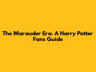 The Marauder Era: A Harry Potter Fan's Guide