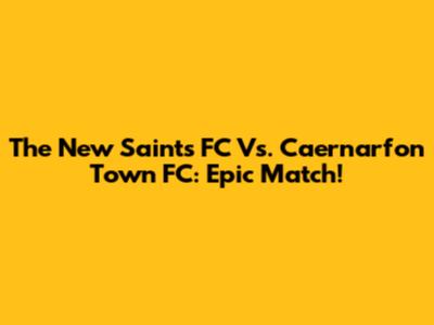 The New Saints FC Vs. Caernarfon Town FC: Epic Match!