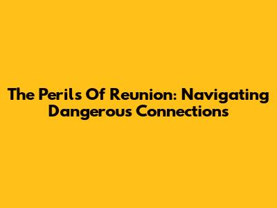 The Perils Of Reunion: Navigating Dangerous Connections