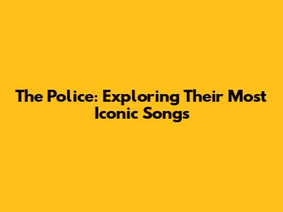 The Police: Exploring Their Most Iconic Songs