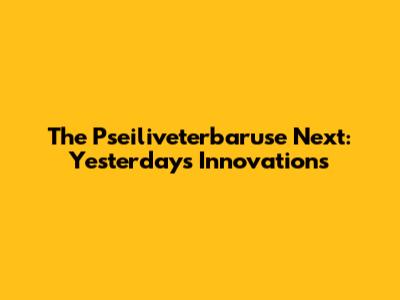 The Pseiliveterbaruse Next: Yesterday's Innovations