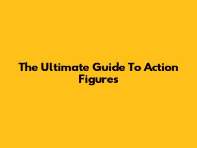 The Ultimate Guide To Action Figures
