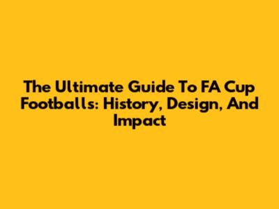 The Ultimate Guide To FA Cup Footballs: History, Design, And Impact