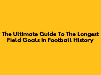 The Ultimate Guide To The Longest Field Goals In Football History