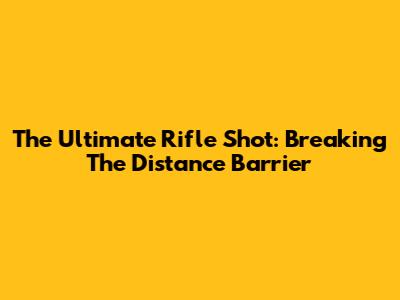 The Ultimate Rifle Shot: Breaking The Distance Barrier