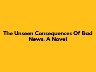 The Unseen Consequences Of Bad News: A Novel