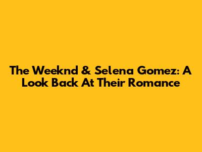 The Weeknd & Selena Gomez: A Look Back At Their Romance
