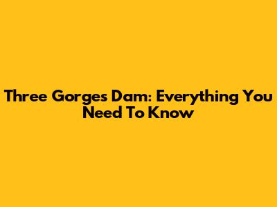 Three Gorges Dam: Everything You Need To Know