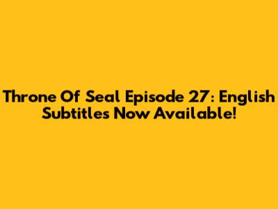 Throne Of Seal Episode 27: English Subtitles Now Available!