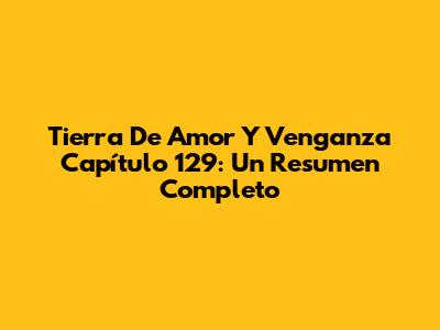 Tierra De Amor Y Venganza Capítulo 129: Un Resumen Completo