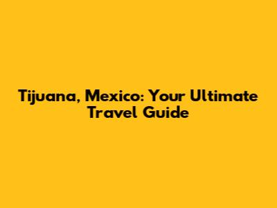 Tijuana, Mexico: Your Ultimate Travel Guide