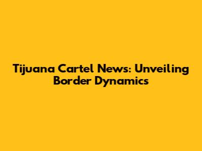 Tijuana Cartel News: Unveiling Border Dynamics