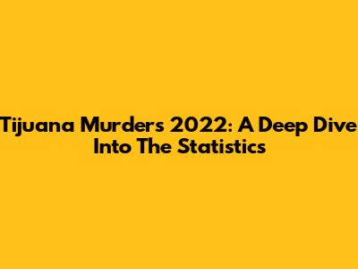 Tijuana Murders 2022: A Deep Dive Into The Statistics