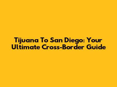 Tijuana To San Diego: Your Ultimate Cross-Border Guide