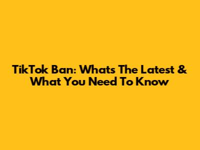 TikTok Ban: What's The Latest & What You Need To Know