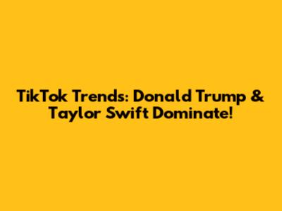TikTok Trends: Donald Trump & Taylor Swift Dominate!