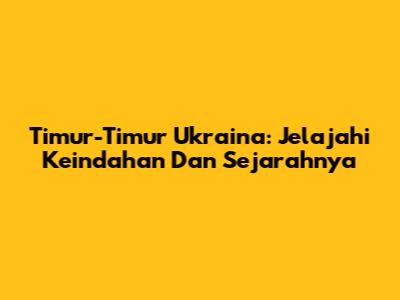 Timur-Timur Ukraina: Jelajahi Keindahan Dan Sejarahnya