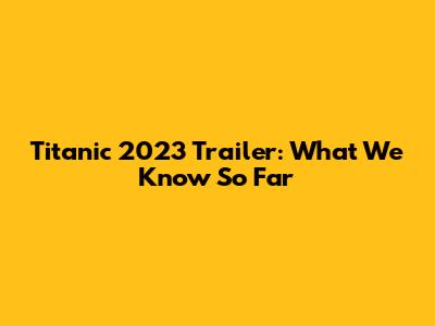 Titanic 2023 Trailer: What We Know So Far