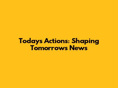Today's Actions: Shaping Tomorrow's News
