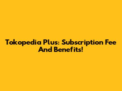 Tokopedia Plus: Subscription Fee And Benefits!