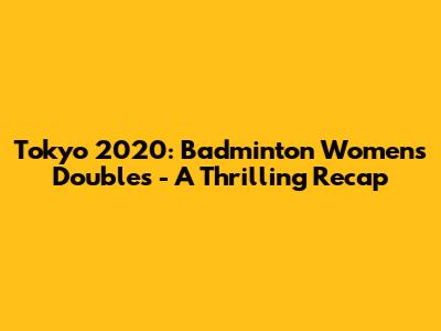 Tokyo 2020: Badminton Women's Doubles - A Thrilling Recap