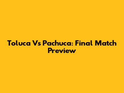 Toluca Vs Pachuca: Final Match Preview