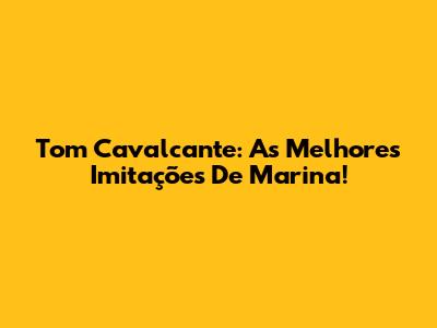 Tom Cavalcante: As Melhores Imitações De Marina!