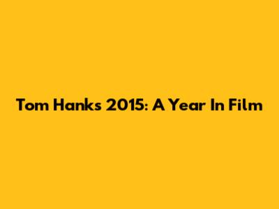 Tom Hanks' 2015: A Year In Film