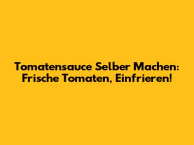 Tomatensauce Selber Machen: Frische Tomaten, Einfrieren!