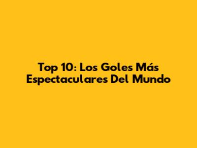 Top 10: Los Goles Más Espectaculares Del Mundo