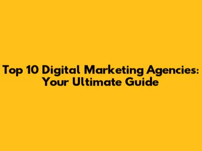 Top 10 Digital Marketing Agencies: Your Ultimate Guide