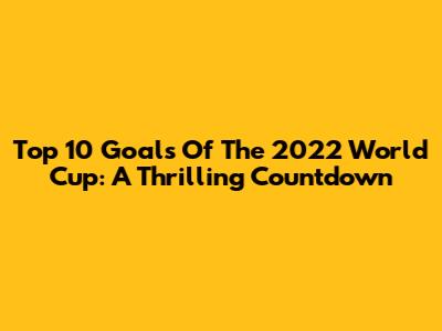 Top 10 Goals Of The 2022 World Cup: A Thrilling Countdown