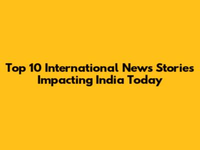 Top 10 International News Stories Impacting India Today