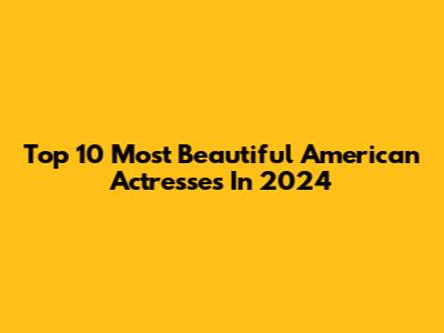 Top 10 Most Beautiful American Actresses In 2024