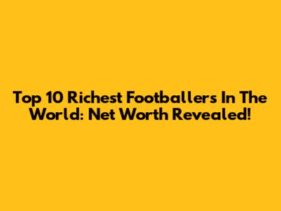 Top 10 Richest Footballers In The World: Net Worth Revealed!
