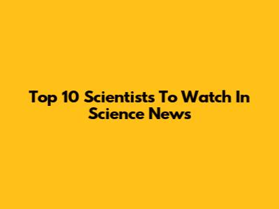 Top 10 Scientists To Watch In Science News