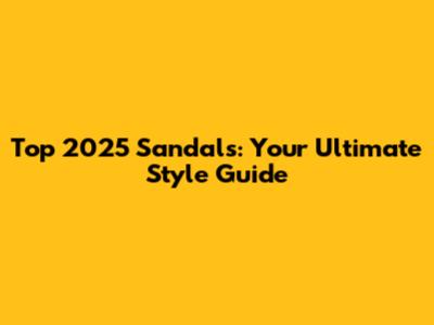Top 2025 Sandals: Your Ultimate Style Guide