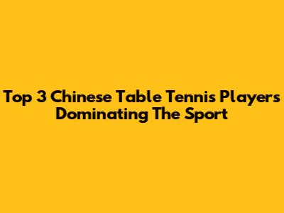 Top 3 Chinese Table Tennis Players Dominating The Sport